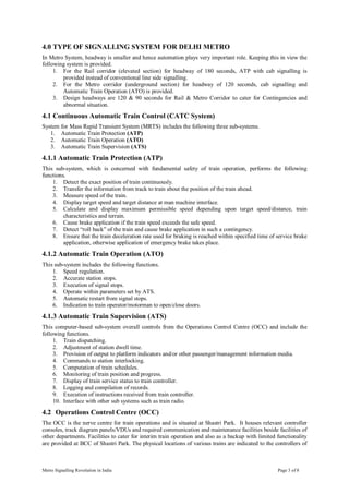 Metro Signalling Revolution in India  Page 3 of 8 
4.0 TYPE OF SIGNALLING SYSTEM FOR DELHI METRO 
In Metro System, headway is smaller and hence automation plays very important role. Keeping this in view the 
following system is provided. 
1.  For  the  Rail  corridor  (elevated  section)  for  headway  of  180  seconds,  ATP  with  cab  signalling  is 
provided instead of conventional line side signalling. 
2.  For  the  Metro  corridor  (underground  section)  for  headway  of  120  seconds,  cab  signalling  and 
Automatic Train Operation (ATO) is provided. 
3.  Design headways  are  120  &  90  seconds  for  Rail  &  Metro  Corridor  to  cater  for  Contingencies  and 
abnormal situation. 
4.1 Continuous Automatic Train Control (CATC System) 
System for Mass Rapid Transient System (MRTS) includes the following three sub­systems. 
1.  Automatic Train Protection (ATP) 
2.  Automatic Train Operation (ATO) 
3.  Automatic Train Supervision (ATS) 
4.1.1 Automatic Train Protection (ATP) 
This  sub­system,  which  is  concerned  with  fundamental  safety  of  train  operation,  performs  the  following 
functions. 
1.  Detect the exact position of train continuously. 
2.  Transfer the information from track to train about the position of the train ahead. 
3.  Measure speed of the train. 
4.  Display target speed and target distance at man machine interface. 
5.  Calculate  and  display  maximum  permissible  speed  depending  upon  target  speed/distance,  train 
characteristics and terrain. 
6.  Cause brake application if the train speed exceeds the safe speed. 
7.  Detect “roll back” of the train and cause brake application in such a contingency. 
8.  Ensure that the train deceleration rate used for braking is reached within specified time of service brake 
application, otherwise application of emergency brake takes place. 
4.1.2 Automatic Train Operation (ATO) 
This sub­system includes the following functions. 
1.  Speed regulation. 
2.  Accurate station stops. 
3.  Execution of signal stops. 
4.  Operate within parameters set by ATS. 
5.  Automatic restart from signal stops. 
6.  Indication to train operator/motorman to open/close doors. 
4.1.3 Automatic Train Supervision (ATS) 
This computer­based sub­system overall controls from the Operations Control Centre (OCC) and include the 
following functions. 
1.  Train dispatching. 
2.  Adjustment of station dwell time. 
3.  Provision of output to platform indicators and/or other passenger/management information media. 
4.  Commands to station interlocking. 
5.  Computation of train schedules. 
6.  Monitoring of train position and progress. 
7.  Display of train service status to train controller. 
8.  Logging and compilation of records. 
9.  Execution of instructions received from train controller. 
10.  Interface with other sub systems such as train radio. 
4.2  Operations Control Centre (OCC) 
The OCC is the nerve centre for train operations and is situated at Shastri Park.  It houses relevant controller 
consoles, track diagram panels/VDUs and required communication and maintenance facilities beside facilities of 
other departments. Facilities to cater for interim train operation and also as a backup with limited functionality 
are provided at BCC of Shastri Park. The physical locations of various trains are indicated to the controllers of
 