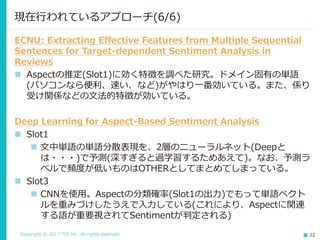 Copyright © 2017 TIS Inc. All rights reserved. 22
ECNU: Extracting Effective Features from Multiple Sequential
Sentences for Target-dependent Sentiment Analysis in
Reviews
 Aspectの推定(Slot1)に効く特徴を調べた研究。ドメイン固有の単語
(パソコンなら便利、速い、など)がやはり一番効いている。また、係り
受け関係などの文法的特徴が効いている。
Deep Learning for Aspect-Based Sentiment Analysis
 Slot1
 文中単語の単語分散表現を、2層のニューラルネット(Deepと
は・・・)で予測(深すぎると過学習するためあえて)。なお、予測ラ
ベルで頻度が低いものはOTHERとしてまとめてしまっている。
 Slot3
 CNNを使用。Aspectの分類確率(Slot1の出力)でもって単語ベクト
ルを重みづけしたうえで入力している(これにより、Aspectに関連
する語が重要視されてSentimentが判定される)
現在行われているアプローチ(6/6)
 