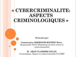 « CYBERCRIMINALITE: ASPECTS CRIMINOLOGIQUES » 
Présenté par: 
Commissaire ODEHOURI-KOUDOU Brice : 
Responsable PLCC (Plateforme de lutte contre la cybercriminalité) 
M. AMAN VLADIMIR GNUAN: 
Criminologue, Expert en cybercriminalité CI-CERT  