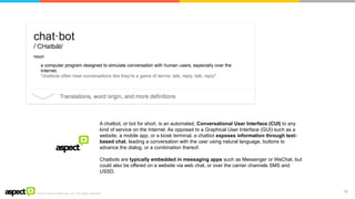 ©2016 Aspect Software, Inc. All rights reserved
13
A chatbot, or bot for short, is an automated, Conversational User Interface (CUI) to any
kind of service on the Internet. As opposed to a Graphical User Interface (GUI) such as a
website, a mobile app, or a kiosk terminal, a chatbot exposes information through text-
based chat, leading a conversation with the user using natural language, buttons to
advance the dialog, or a combination thereof.
Chatbots are typically embedded in messaging apps such as Messenger or WeChat, but
could also be offered on a website via web chat, or over the carrier channels SMS and
USSD.
 