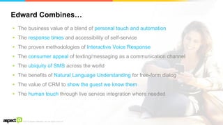 ©2016 Aspect Software, Inc. All rights reserved
Edward Combines…
48
▸ The business value of a blend of personal touch and automation
▸ The response times and accessibility of self-service
▸ The proven methodologies of Interactive Voice Response
▸ The consumer appeal of texting/messaging as a communication channel
▸ The ubiquity of SMS across the world
▸ The benefits of Natural Language Understanding for free-form dialog
▸ The value of CRM to show the guest we know them
▸ The human touch through live service integration where needed
 