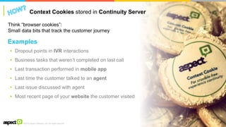 ©2016 Aspect Software, Inc. All rights reserved
5
Examples
▸ Dropout points in IVR interactions
▸ Business tasks that weren’t completed on last call
▸ Last transaction performed in mobile app
▸ Last time the customer talked to an agent
▸ Last issue discussed with agent
▸ Most recent page of your website the customer visited
Think “browser cookies”:
Small data bits that track the customer journey
Context Cookies stored in Continuity Server
 
