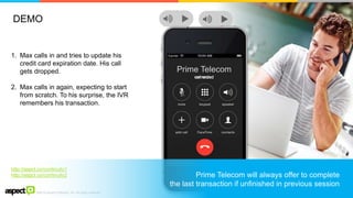 ©2016 Aspect Software, Inc. All rights reserved
6
1. Max calls in and tries to update his
credit card expiration date. His call
gets dropped.
2. Max calls in again, expecting to start
from scratch. To his surprise, the IVR
remembers his transaction.
http://aspct.co/continuity1
http://aspct.co/continuity2
Prime Telecom
call endedconnectedconnectedcall ended
Prime Telecom will always offer to complete
the last transaction if unfinished in previous session
DEMO
 