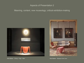 Aspects of Presentation 2
Meaning, context, new museology, critical exhibition-making
Aldo Bakker - ‘Emmy + Gijs + Aldo’ Aldo Bakker - ‘Museum Van Loon’
 