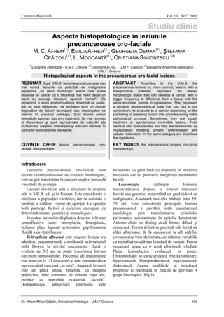 Craiova Medicală

Vol 10 , Nr2, 2008

Studiu clinic
Aspecte histopatologice în Ieziunile
precanceroase oro-faciale

M. C. AFREM(1), EMILIA AFREM(1), GEORGETA OSMAN(2), ŞTEFANIA
CRĂIŢOIU(1), L. MOGOANTĂ(1), CRISTIANA SIMIONESCU (3)
(1)

Disciplina Histologie - U.M.F.Craiova, (2)Disciplina O.R.L. - U.M.F. Craiova, (3)Disciplina Anatomie-patologică U.M.F. Craiova

Histopalogical aspects in the precancerous oro-facial lezions
REZUMAT După O.M.S. leziunile precanceroase sau
mai corect leziunile cu potenţial de malignizare
reprezintă „un ţesut morfologic alterat care poate
dezvolta un cancer cu o frecvenţă mai mare decât un
ţesut cu aceeaşi structură aparent normal”. Ele
reprezintă o stare anatomo-clinică dinamică ce poate,
dar nu este obligatoriu, să evolueze spre un cancer
depinzând de factori favorizanţi sau declanşatori ce
intervin în procesul patologic. Sunt leziuni uneori
reversibile spontan sau prin tratament. Se mai numesc
şi diskeratoze şi sunt reprezentate de tulburări ale
multiplicării, creşterii, diferenţierii şi maturării celulare. În
cadrul lor sunt descrise displaziile.

According to the O.M.S. the
precancerous lesions or, more correct, lesions with a
malignization
potential,
represent
“an
altered
morphologic tissue that can develop a cancer with o
bigger frequency at difference from a tissue with the
same structure, normal in appearance. They represent
a dynamic anatomoclinical state that can, but is not
compulsory, to evaluate to a cancer depending on the
promoting or releasing factors that are intervening in the
pathological process. Sometimes, they are trough
treatment or spontaneous reversible lesions. Their
name is also dyskeratoses and they are represented by
multiplication troubling, growth, differentiation and
cellular maturation. In the same category are described
the dysplasias.

ABSTRACT

CUVINTE CHEIE leziuni precanceroase, oro-

KEY WORDS the precancerous lesions, oro-facial

faciale, histopatologie.

histopatology.

Introducere
Leziunile precanceroase oro-faciale sunt
leziuni cutaneo-mucoase cu evoluţie îndelungată,
care se pot transforma în cancere după o perioadă
varialbilă de evoluţie.
Cacerul oro-facial este o afecţiune în creştere
atât în S.U.A. cât şi în Europa. Este considerată o
afecţiune a populaţiei vârstnice, dar se constată o
tendinţă a scăderii vârstei de apariţie. La apariţia
bolii participă factori şi cofactori oncogeni, ce
determină mutaţii genetice şi imunologice.
În cadrul leziunilor displazice descrise cele mai
semnificative sunt: eritroplazia, leucoplazia,
lichenul plan, lupusul eritematos, papilomatoza
floridă a cavităţii bucale.
Eritroplazia (Querat) este singura leziune cu
adevărat precanceroasă considerată echivalentul
bolii Bowen la nivelul mucoaselor. După o
evoluţie de 3-5 ani se poate transforma într-un
carcinom spino-celular. Procentul de malignizare
este apreciat la 1/3 din cazuri şi este considerată ca
reprezentând cancerul „in situ”. Aspectul leziunii
este de placă unică, reliefată, cu margini
policiclice, bine conturate de culoare roşie vie,
erodate, cu suprafaţă exudativă „lăcuită”.
Histopatologic
arhitectura
epiteliului
este

bulversată cu grad înalt de displazie în straturile
mucoasei dar cu păstrarea integrităţii membranei
bazale.
Leucoplazia
defineşte
leziunile
leucokeratozice dispuse la nivelul mucoasei
bucale sau genitale, prezentând un grad ridicat de
malignizare. Afectează mai ales bărbaţii între 5070 ani. Este considerată principala leziune
precanceroasă a cavităţii orale caracterizată
morfologic
prin
transformarea
epiteliului
pavimentos nekeratinizat în epiteliu keratinizat.
Antomo-clinic se disting două forme: difuză şi
verucoasă. Forma difuză se prezintă sub formă de
plăci albicioase, de la opalescent la alb sidefiu,
circumscrise bine delimitate, de mărime variabilă,
cu suprafaţă netedă sau brăzdată de şanţuri. Forma
verucoasă apare ca o zonă albicioasă reliefată.
Placa leucoplazică evoluează în pusee.
Histopatologic se caracterizează prin keratinizare,
hiperkeratoză, hiperparakeratoză, hiperacantoză,
diskeratoză. Aceste modificări se instalează
progresiv şi realizează în funcţie de gravitate 4
grupe histologice (Fig.1).

Dr. Afrem Mihai Cătălin, Disciplina Histologie - U.M.F.Craiova

100

 