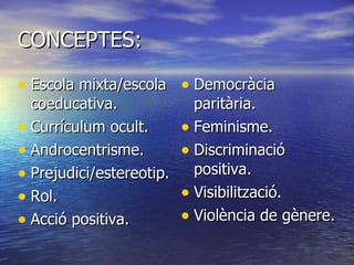 CONCEPTES: Escola mixta/escola coeducativa. Currículum ocult. Androcentrisme. Prejudici/estereotip. Rol. Acció positiva. Democràcia paritària. Feminisme. Discriminació positiva. Visibilització. Violència de gènere. 
