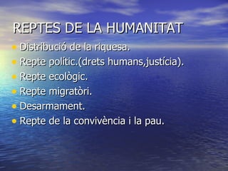 REPTES DE LA HUMANITAT Distribució de la riquesa. Repte polític.(drets humans,justícia). Repte ecològic. Repte migratòri. Desarmament. Repte de la convivència i la pau. 
