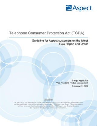 Telephone Consumer Protection Act (TCPA)
                           Guideline for Aspect customers on the latest
                                                FCC Report and Order




                                                                                  Serge Hyppolite
                                                            Vice President, Product Management
                                                                                  February 21, 2012




                                           Disclaimer
  The purpose of this document is to offer companies guidance on how the Aspect Software solutions
   can be used to aid in complying with each ruling in the FCC Report and Order. All companies are
       advised to consult their legal counsel to interpret the FCC Report and Order and assess
                          the impact to their business process and operations.
 