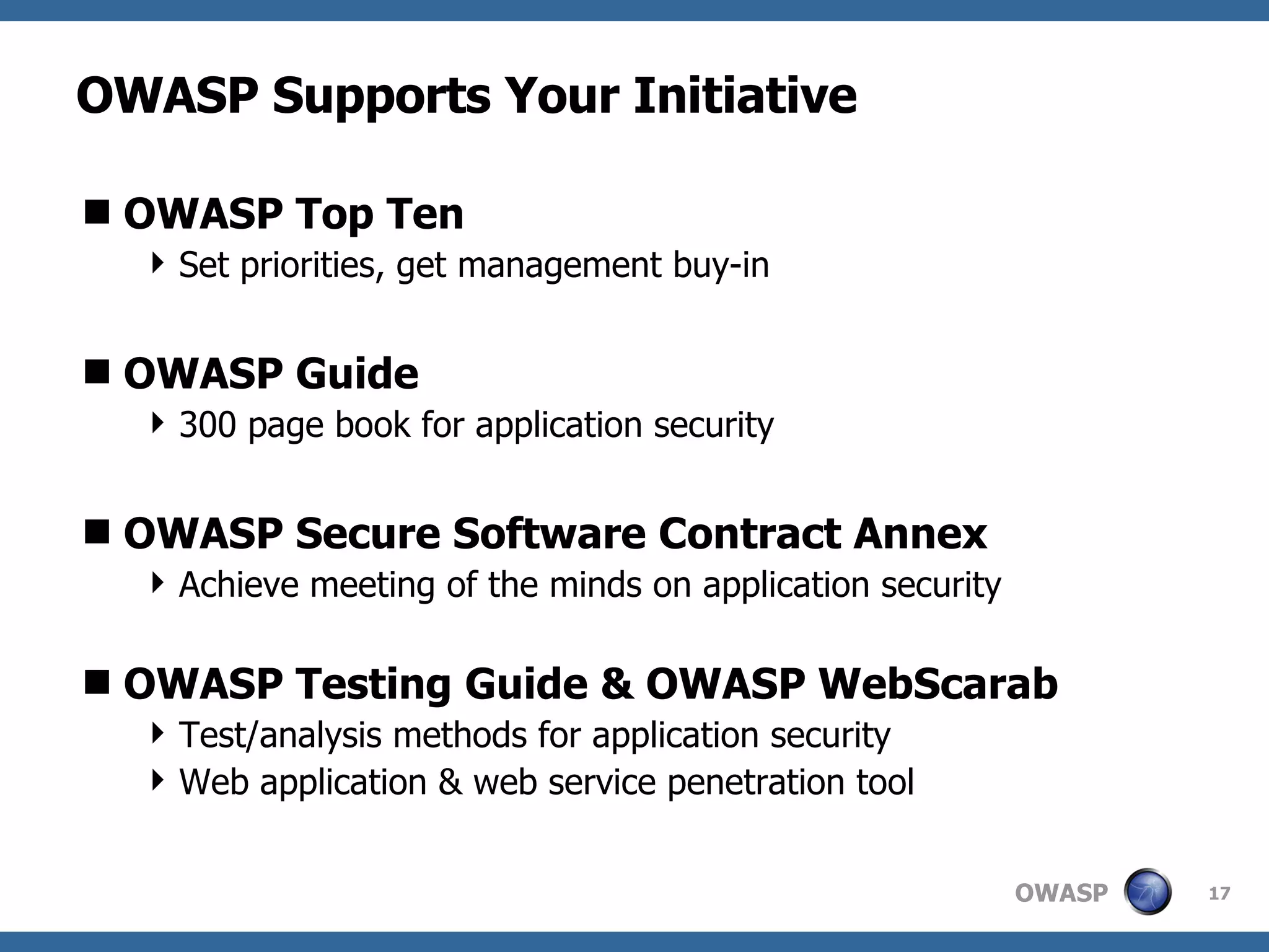 OWASP Supports Your Initiative OWASP Top Ten Set priorities, get management buy-in OWASP Guide 300 page book for application security OWASP Secure Software Contract Annex Achieve meeting of the minds on application security OWASP Testing Guide & OWASP WebScarab Test/analysis methods for application security Web application & web service penetration tool 
