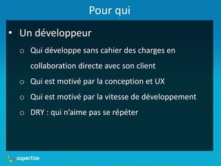 Pour qui
• Un développeur
o Qui développe sans cahier des charges en
collaboration directe avec son client
o Qui est motivé par la conception et UX
o Qui est motivé par la vitesse de développement
o DRY : qui n’aime pas se répéter
 