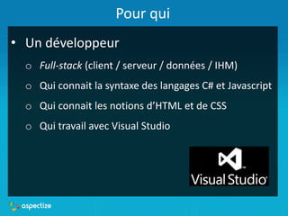 Pour qui
• Un développeur
o Full-stack (client / serveur / données / IHM)
o Qui connait la syntaxe des langages C# et Javascript
o Qui connait les notions d’HTML et de CSS
o Qui travail avec Visual Studio
 