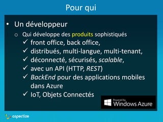 Pour qui
• Un développeur
o Qui développe des produits sophistiqués
 front office, back office,
 distribués, multi-langue, multi-tenant,
 déconnecté, sécurisés, scalable,
 avec un API (HTTP, REST)
 BackEnd pour des applications mobiles
dans Azure
 IoT, Objets Connectés
 