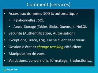Comment (services)
• Accès aux données 100 % automatique
• Relationnelles : SQL
• Azure Storage (Tables, Blobs, Queue…) : NoSQL
• Sécurité (Authentification, Autorisation)
• Exceptions, Trace, Log, Cache client et serveur
• Gestion d’état et change tracking côté client
• Manipulation de vues
• Validations, conversions, formatage, traductions…
 