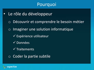 Pourquoi
• Le rôle du développeur
o Découvrir et comprendre le besoin métier
o Imaginer une solution informatique
 Expérience utilisateur
 Données
 Traitements
o Coder la partie subtile
 