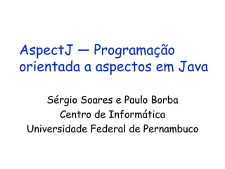 AspectJ — Programação orientada a aspectos em Java Sérgio Soares e Paulo Borba Centro de Informática Universidade Federal de Pernambuco 