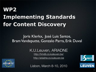 WP2
Implementing Standards
for Content Discovery

        Joris Klerkx, José Luis Santos,
  Bram Vandeputte, Gonzalo Parra, Erik Duval

            K.U.Leuven, ARIADNE
               http://hmdb.cs.kuleuven.be/
              http://ariadne.cs.kuleuven.be


            Lisbon, March 8-10, 2010
                                               1
 