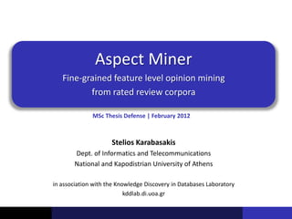 Aspect Miner
   Fine-grained feature level opinion mining
          from rated review corpora

              MSc Thesis Defense | February 2012



                     Stelios Karabasakis
       Dept. of Informatics and Telecommunications
       National and Kapodistrian University of Athens

in association with the Knowledge Discovery in Databases Laboratory
                           kddlab.di.uoa.gr
 