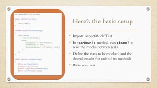 Here’s the basic setup
• Import AspectMockTest
• In tearDown() method, run clean() to
reset the mocks between tests
• Define the class to be mocked, and the
desired results for each of its methods
• Write your test
 