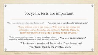 So, yeah, tests are important
“Test code is just as important as production code.”
“… tests enable change”“Code, without tests, is not clean. No matter how elegant it is, no
matter how readable and accessible, if it hath not tests, it be unclean.”
“All software you write will be tested – if not by you and
your team, then by the eventual users.”
“…legacy code is simply code without tests.”
“Code without tests is bad code. … With tests we can change the
behavior of our code quickly and verifiably. Without them, we
really don’t know if our code is getting better or worse.”
From Clean Code by Robert Martin, The Pragmatic Programmer by Andrew Hunt and David Thomas, and Working Effectively With Legacy Code by Michael Feathers
 