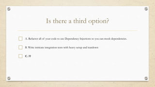 Is there a third option?
A. Refactor all of your code to use Dependency Injections so you can mock dependencies.
B. Write intricate integration tests with heavy setup and teardown
C. ??
 