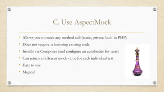 C. Use AspectMock
• Allows you to mock any method call (static, private, built-in PHP)
• Does not require refactoring existing code
• Installs via Composer (and configure an autoloader for tests)
• Can return a different mock value for each individual test
• Easy to use
• Magical
 
