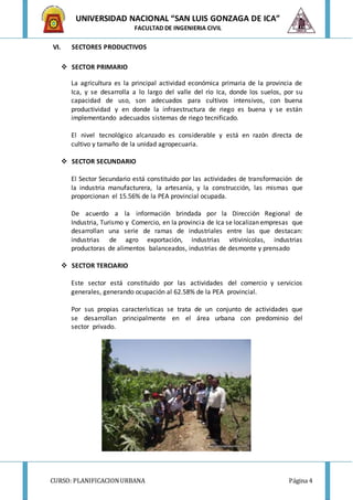 CURSO: PLANIFICACIONURBANA Página 4
UNIVERSIDAD NACIONAL “SAN LUIS GONZAGA DE ICA”
FACULTAD DE INGENIERIA CIVIL
VI. SECTORES PRODUCTIVOS
 SECTOR PRIMARIO
La agricultura es la principal actividad económica primaria de la provincia de
Ica, y se desarrolla a lo largo del valle del río Ica, donde los suelos, por su
capacidad de uso, son adecuados para cultivos intensivos, con buena
productividad y en donde la infraestructura de riego es buena y se están
implementando adecuados sistemas de riego tecnificado.
El nivel tecnológico alcanzado es considerable y está en razón directa de
cultivo y tamaño de la unidad agropecuaria.
 SECTOR SECUNDARIO
El Sector Secundario está constituido por las actividades de transformación de
la industria manufacturera, la artesanía, y la construcción, las mismas que
proporcionan el 15.56% de la PEA provincial ocupada.
De acuerdo a la información brindada por la Dirección Regional de
Industria, Turismo y Comercio, en la provincia de Ica se localizan empresas que
desarrollan una serie de ramas de industriales entre las que destacan:
industrias de agro exportación, industrias vitivinícolas, industrias
productoras de alimentos balanceados, industrias de desmonte y prensado
 SECTOR TERCIARIO
Este sector está constituido por las actividades del comercio y servicios
generales, generando ocupación al 62.58% de la PEA provincial.
Por sus propias características se trata de un conjunto de actividades que
se desarrollan principalmente en el área urbana con predominio del
sector privado.
 