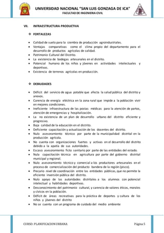 CURSO: PLANIFICACIONURBANA Página 5
UNIVERSIDAD NACIONAL “SAN LUIS GONZAGA DE ICA”
FACULTAD DE INGENIERIA CIVIL
VII. INFRAESTRUCTURA PRODUCTIVA
 FORTALEZAS
 Calidad de suelo para la siembra de producción agroindustriales.
 Ventajas comparativas como el clima propio del departamento para el
desarrollo de productos agrícolas de calidad.
 Patrimonio Cultural del Distrito.
 La existencia de bodegas artesanales en el distrito.
 Potencial humano de los niños y jóvenes en actividades intelectuales y
deportivas.
 Existencia de terrenos agrícolas en producción.
 DEBILIDADES
 Déficit del servicio de agua potable que afecta la salud pública del distrito y
anexos.
 Carencia de energía eléctrica en la zona rural que impide a la población vivir
en mejores condiciones.
 Ineficiente infraestructura de las postas médicas para la atención de partos,
atención de emergencias y hospitalización.
 La no existencia de un plan de desarrollo urbano del distrito eficiente y
progresivo.
 Baja calidad de la educación en el distrito.
 Deficiente capacitación y actualización de los docentes del distrito.
 Nulo asesoramiento técnico por parte de la municipalidad distrital en la
producción agrícola.
 No cuenta con organizaciones fuertes y activas en el desarrollo del distrito
debido a la apatía de sus autoridades.
 Escaso asesoramiento ficto sanitario por parte de las entidades del estado.
 Nula capacitación técnica en agricultura por parte del gobierno distrital
municipal y regional.
 Nulo asesoramiento técnico y comercial a los productores artesanales en el
proceso de comercialización del producto bandera de la región (pisco).
 Precario nivel de coordinación entre las entidades públicas, que no permite la
eficiente inversión pública del distrito.
 Nulo apoyo de las autoridades distritales a los alumnos con potencial
intelectual y habilidades deportivas.
 Desconocimiento del patrimonio cultural, y carencia de valores éticos, morales
y cívicos en la población.
 Déficit de áreas recreativas para la práctica de deportes y cultura de los
niños y jóvenes del distrito
 No se cuenta con un programa de cuidado del medio ambiente
 