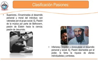 Clasificación Pasiones:

•   Superiores.- Encaminadas al desarrollo
    personal y moral del individuo; son
    valoradas por el grupo social. Ej. Pasión
    de la música por parte de Bethovenn,
    pasión de Eistein hacia la ciencia;
    pasión de Jesucristo.




                                                • Inferiores.- Impiden u obstaculizan el desarrollo
                                                  personal y social. Ej. Pasión desmedida por el
                                                  poder, la fama la riqueza de afanes
                                                  individualistas y arribistas.
 
