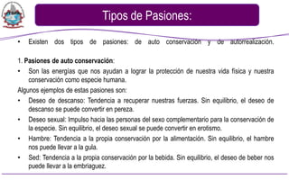 Tipos de Pasiones:
•   Existen dos tipos de pasiones: de auto conservación y de autorrealización.

1. Pasiones de auto conservación:
• Son las energías que nos ayudan a lograr la protección de nuestra vida física y nuestra
    conservación como especie humana.
Algunos ejemplos de estas pasiones son:
• Deseo de descanso: Tendencia a recuperar nuestras fuerzas. Sin equilibrio, el deseo de
    descanso se puede convertir en pereza.
• Deseo sexual: Impulso hacia las personas del sexo complementario para la conservación de
    la especie. Sin equilibrio, el deseo sexual se puede convertir en erotismo.
• Hambre: Tendencia a la propia conservación por la alimentación. Sin equilibrio, el hambre
    nos puede llevar a la gula.
• Sed: Tendencia a la propia conservación por la bebida. Sin equilibrio, el deseo de beber nos
    puede llevar a la embriaguez.
 