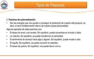 Tipos de Pasiones:


2. Pasiones de autorrealización:
• Son las energías que nos ayudan a conseguir la protección de nuestra vida psíquica, es
    decir, el sano fortalecimiento interno de nuestra propia personalidad.
Algunos ejemplos de estas pasiones son:
• El deseo de amar y ser amado. Sin equilibrio, puede convertirse en envidia o celos.
• La valentía. Sin equilibrio, se puede transformar en temeridad.
• El sentimiento de rechazo hacia algo o alguien. Sin equilibrio, puede mudar a odio.
• El orgullo. Sin equilibrio, se puede convertir en soberbia.
• El deseo de justicia. Sin equilibrio, nos puede llevar a la ira.
 