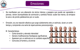 Emociones:

•   Se manifiestan por una alteración de ánimo intensa y pasajera que puede ser agradable o
    penosa, vienen acompañadas de conmoción y cambios físicos: sudan las manos, se enrojece
    la cara o de pronto palidecemos por un susto.

•   Emoción, es una reacción afectiva que surge súbitamente ante un estímulo, duran un corto
    tiempo y comprende una serie de repercusiones psicocorporales.

     Características:
       • Corta duración y elevada intensidad
       • Genera modificaciones fisiológicas significativas
       • Aparecen por un estímulo en un contexto específico
       • Comunes al hombre y al animal
 