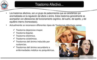Trastorno Afectivo...

•   Los trastornos afectivos, son un grupo de padecimientos que se caracterizan por
    anormalidades en la regulación del afecto o ánimo. Estos trastornos generalmente se
    acompañan con alteraciones del funcionamiento cognitivo, del sueño, del apetito, y del
    equilibrio interno (homeostasis).
•   Actualmente se reconocen diferentes tipos de Trastornos Afectivos como:

        Trastorno depresivo mayor.
        Trastorno bipolar.
        Trastorno distímico.
        Trastorno ciclotímico.
        Trastornos del ánimo inducido por
         sustancias.
        Trastornos del ánimo secundario a
         enfermedades médica no psiquiátricas.
 