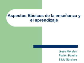 Aspectos Básicos de la enseñanza y
el aprendizaje
Jesús Morales
Paxión Pereira
Silvia Sánchez
 