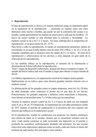  Reproducción
El tipo de reproducción es dioica y el sistema endocrino juega un importante papel
en la regulación de la reproducción. , existiendo en muchos casos una clara
diferencia entre macho y hembra, que puede ser por la coloración del cuerpo o su
tamaño, siendo generalmente los machos de mayor peso y talla que las hembras. El
huevo de mayor tamaño es más eficiente para la eclosión y fecundidad. La
madurez sexual se da a los 2 ó 3 meses. En áreas subtropicales la temperatura de
reproducción es un poco menor de 20 - 23 ºC. .
Para llevar a cabo la reproducción, se toman en consideración parámetros ideales de
crecimiento, es así que la talla óptima varia de entre 250 a 500 g. y de 12 a 15 cm. de
longitud, cantidades que se alcanzan entre las edades de 6 a 12 meses. El éxito de la
reproducción y sobrevivencia de los alevines y crías depende en gran parte de la
selección de los reproductores.
La luz también influye en la reproducción, el aumento de la iluminación o
disminución de 8 horas dificultan la reproducción.
Tiene 7 etapas de desarrollo embrionario, después del desove completa 4 etapas. El
tamaño del huevo indica cuál será el tamaño a elegir para obtener el mejor tamaño de
alevín.
Los hábitos reproductivos y la organización social de las tilapias tienen grandes
Implicaciones en su cultivo, pues estos factores guardan estrecha relación con su
madurez sexual.
La diferenciación de las gónadas ocurre en etapas tempranas, entre los 16 y 20 días
de edad (tomando como referencia el primer día en que deja de ser alevín).
Posteriormente, las gónadas empiezan a definirse como masculinas o femeninas,
éstas últimas se desarrollan entre 7 y 10 días antes que las masculinas.
Alcanza la madurez sexual a partir de los 3 a 4 meses de edad con una longitud
entre 8 cm y 18 cm. El fotoperiodo, la temperatura (la cual debe permanecer arriba
de 24°C durante el periodo de maduración) y la presencia del sexo opuesto son
factores que influyen en la maduración sexual.
En la reproducción, cuando las condiciones son propicias, los machos construyen
una colonia de nidos en el sustrato, mismos que se encuentran cercanos unos de
otros. Cada macho construye su nido excavando una depresión en el sustrato y
poniendo los escombros uniformemente alrededor del perímetro. En una sección
transversal estas depresiones aparecen como un tazón, cada uno forma el centro del
territorio de cada macho, del cual alejan a otros machos.
 