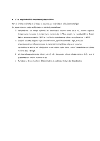  2.3.6. Requerimientos ambientales para su cultivo
Para el óptimo desarrollo de la tilapia se requiere que en el sitio de cultivo se mantengan
los requerimientos medio ambientales en los siguientes valores :
 Temperatura: Los rangos óptimos de temperatura oscilan entre 20-30 ºC, pueden soportar
temperaturas menores. A temperaturas menores de 15 ºC no crecen. La reproducción se da con
éxito a temperaturas entre 26-29 ºC. Los límites superiores de tolerancia oscilan entre 37-42 ºC.
 Oxígeno Disuelto: Soporta bajas concentraciones, aproximadamente 1 mg/l, e incluso
en períodos cortos valores menores. A menor concentración de oxígeno el consumo
de alimento se reduce, por consiguiente el crecimiento de los peces. Lo más conveniente son valores
mayores de 2 ó 3 mg/l.
 pH: Los valores óptimos de pH son entre 7 y 8. No pueden tolerar valores menores de 5, pero sí
pueden resistir valores alcalinos de 11.
 Turbidez: Se deben mantener 30 centímetros de visibilidad (lectura del Disco Secchi).
 