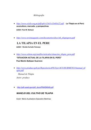Bibliografía
 http://www.scielo.org.pe/pdf/rpb/v13n3/v13n03a22.pdf : La Tilapia en el Perú:
acuicultura, mercado, y perspectivas
autor: Paúl M. Baltazar
 http://www.revistaaquatic.com/documentos/docs/nh_tilapiaperu.pdf
LA TILAPIA EN EL PERU
autor: Nicolás Hurtado Totocayo
 http://www.cebem.org/cmsfiles/articulos/situacion_tilapia_peru.pdf
“SITUACION ACTUAL DE LA TILAPIA EN EL PERÙ”
Paul Martín Baltazar Guerrero
 http://www.produce.gob.pe/RepositorioAPS/3/jer/ACUISUBMENU4/manual_til
apia.pdf
Manual de Tilapia
Autor: produce
 http://pdf.usaid.gov/pdf_docs/PNADK649.pdf
MANEJO DEL CULTIVO DE TILAPIA
Autor: María Auxiliadora Saavedra Martínez
 