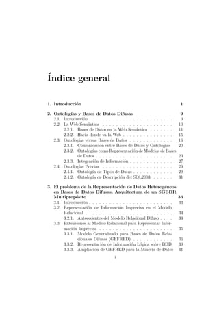 ´Indice general
1. Introducci´on 1
2. Ontolog´ıas y Bases de Datos Difusas 9
2.1. Introducci´on . . . . . . . . . . . . . . . . . . . . . . . . . 9
2.2. La Web Sem´antica . . . . . . . . . . . . . . . . . . . . . 10
2.2.1. Bases de Datos en la Web Sem´antica . . . . . . . 11
2.2.2. Hacia donde va la Web . . . . . . . . . . . . . . . 15
2.3. Ontolog´ıas versus Bases de Datos . . . . . . . . . . . . . 16
2.3.1. Comunicaci´on entre Bases de Datos y Ontolog´ıas 20
2.3.2. Ontolog´ıas como Representaci´on de Modelos de Bases
de Datos . . . . . . . . . . . . . . . . . . . . . . . 23
2.3.3. Integraci´on de Informaci´on . . . . . . . . . . . . . 27
2.4. Ontolog´ıas Previas . . . . . . . . . . . . . . . . . . . . . 29
2.4.1. Ontolog´ıa de Tipos de Datos . . . . . . . . . . . . 29
2.4.2. Ontolog´ıa de Descripci´on del SQL2003 . . . . . . 31
3. El problema de la Representaci´on de Datos Heterog´eneos
en Bases de Datos Difusas. Arquitectura de un SGBDR
Multiprop´osito 33
3.1. Introducci´on . . . . . . . . . . . . . . . . . . . . . . . . . 33
3.2. Representaci´on de Informaci´on Imprecisa en el Modelo
Relacional . . . . . . . . . . . . . . . . . . . . . . . . . . 34
3.2.1. Antecedentes del Modelo Relacional Difuso . . . . 34
3.3. Extensiones al Modelo Relacional para Representar Infor-
maci´on Imprecisa . . . . . . . . . . . . . . . . . . . . . . 35
3.3.1. Modelo Generalizado para Bases de Datos Rela-
cionales Difusas (GEFRED) . . . . . . . . . . . . 36
3.3.2. Representaci´on de Informaci´on L´ogica sobre BDD 39
3.3.3. Ampliaci´on de GEFRED para la Miner´ıa de Datos 41
i
 