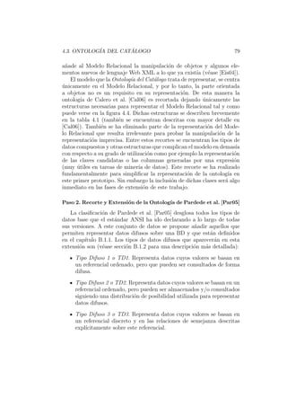 4.3. ONTOLOG´IA DEL CAT ´ALOGO 79
a˜nade al Modelo Relacional la manipulaci´on de objetos y algunos ele-
mentos nuevos de lenguaje Web XML a lo que ya exist´ıa (v´ease [Eis04]).
El modelo que la Ontolog´ıa del Cat´alogo trata de representar, se centra
´unicamente en el Modelo Relacional, y por lo tanto, la parte orientada
a objetos no es un requisito en su representaci´on. De esta manera la
ontolog´ıa de Calero et al. [Cal06] es recortada dejando ´unicamente las
estructuras necesarias para representar el Modelo Relacional tal y como
puede verse en la ﬁgura 4.4. Dichas estructuras se describen brevemente
en la tabla 4.1 (tambi´en se encuentran descritas con mayor detalle en
[Cal06]). Tambi´en se ha eliminado parte de la representaci´on del Mode-
lo Relacional que resulta irrelevante para probar la manipulaci´on de la
representaci´on imprecisa. Entre estos recortes se encuentran los tipos de
datos compuestos y otras estructuras que complican el modelo en demas´ıa
con respecto a su grado de utilizaci´on como por ejemplo la representaci´on
de las claves candidatas o las columnas generadas por una expresi´on
(muy ´utiles en tareas de miner´ıa de datos). Este recorte se ha realizado
fundamentalmente para simpliﬁcar la representaci´on de la ontolog´ıa en
este primer prototipo. Sin embargo la inclusi´on de dichas clases ser´a algo
inmediato en las fases de extensi´on de este trabajo.
Paso 2. Recorte y Extensi´on de la Ontolog´ıa de Pardede et al. [Par05]
La clasiﬁcaci´on de Pardede et al. [Par05] desglosa todos los tipos de
datos base que el est´andar ANSI ha ido declarando a lo largo de todas
sus versiones. A este conjunto de datos se propone a˜nadir aquellos que
permiten representar datos difusos sobre una BD y que est´an deﬁnidos
en el cap´ıtulo B.1.1. Los tipos de datos difusos que aparecer´an en esta
extensi´on son (v´ease secci´on B.1.2 para una descripci´on m´as detallada):
Tipo Difuso 1 o TD1. Representa datos cuyos valores se basan en
un referencial ordenado, pero que pueden ser consultados de forma
difusa.
Tipo Difuso 2 o TD2. Representa datos cuyos valores se basan en un
referencial ordenado, pero pueden ser almacenados y/o consultados
siguiendo una distribuci´on de posibilidad utilizada para representar
datos difusos.
Tipo Difuso 3 o TD3. Representa datos cuyos valores se basan en
un referencial discreto y en las relaciones de semejanza descritas
expl´ıcitamente sobre este referencial.
 