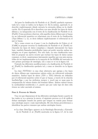 82 CAP´ITULO 4. FKRO
As´ı pues la clasiﬁcaci´on de Pardede et al. [Par05] quedar´ıa represen-
tada tal y como se indica en la ﬁgura 4.5. En la misma, apartado A, se
describe expl´ıcitamente d´onde entrar´ıa la extensi´on difusa en la clasiﬁ-
caci´on. En el apartado B se describen con mas detalle los tipos de datos
difusos y su integraci´on con el resto de la clasiﬁcaci´on de Pardede et al.
[Par05]. Como podemos observar, s´olo aquellos datos difusos que se basan
en un referencial num´erico se relacionan con el resto de la clasiﬁcaci´on
(Tipo Difuso 1 y 2), es decir deﬁnen expl´ıcitamente el referencial en el
que se basan.
Tal y como ocurre en el paso 1 con la clasiﬁcaci´on de Calero et al.
[Cal06] se propone recortar la clasiﬁcaci´on de Pardede et al. [Par05] ex-
cluyendo los tipos de datos complejos y dejando ´unicamente los tipos
base, tambi´en llamados predeﬁnidos (para as´ı poder mezclar ambas on-
tolog´ıas en el paso siguiente). Por otro lado, en esta clasiﬁcaci´on tam-
bi´en se propone un nuevo recorte que excluye los tipos de datos menos
comunes, es decir, mantenemos ´unicamente aquellos que son m´as suscep-
tibles de ser implementados en la mayor´ıa de los SGBDs del mercado en
este primer prototipo de ontolog´ıa, tal y como se ve en la ﬁgura 4.6.
Uniendo las diferentes modiﬁcaciones a la clasiﬁcaci´on de Pardede et
al. [Par05] la clasiﬁcaci´on quedar´ıa tal y como se describe en la ﬁgura
4.7.
La clase FDTOrder es una clase abstracta que agrupa a los tipos
de datos difusos que representan valores sobre un referencial ordenado
num´erico. Ambos tipos de datos (TD1 y TD2) deber´an ser deﬁnidos
por el referencial num´erico sobre el que se basan, a trav´es de la relaci´on
hasDataType y por los atributos margen y much que se usan para la
comparaci´on de valores dentro del dominio difuso. Ambos valores tienen
la cardinalidad establecida a 1, puesto que por cada tipo de dato s´olo
tienen un valor asociado al mismo.
Paso 3. Proceso de Mezcla
Una vez que disponemos de las diferentes ontolog´ıas fuente a partir de
las cuales se va a generar la nueva, el siguiente proceso es el de uniﬁcar
dichas ontolog´ıas usando las partes que tengan en com´un para formar
una ontolog´ıa mayor y m´as especializada. De esta forma procederemos a
identiﬁcar las partes comunes que ambas ontolog´ıas tienen:
La clase DataTypes aparece en la Ontolog´ıa Recortada y Extendi-
da de Pardede et al. [Par05] mostrada en la ﬁgura 4.7, de la cual
 
