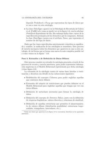 4.3. ONTOLOG´IA DEL CAT ´ALOGO 85
depende Predeﬁned y Fuzzy que representan los tipos de datos que
se van a usar en esta ontolog´ıa.
La clase DataTypes aparece en la Ontolog´ıa de Recortada de Calero
et al. [Cal06] tal y como se puede ver en la ﬁgura 4.4, con la subclase
Predeﬁned dependiente de ella. Sin embargo dicha clase, carece de la
especiﬁcaci´on jer´arquica de los elementos que la componen. Adem´as
la clase DataTypes cuenta con el atributo Name, que representa el
nombre de del tipo de datos.
Dado que las clases especiﬁcadas anteriormente coinciden en signiﬁca-
do y nombre, la uniﬁcaci´on de las ontolog´ıas es inmediata. Este proceso
de mezcla incorpora todos los elementos que aparecen en una u otra on-
tolog´ıa, de tal forma que se forma una nueva lo m´as completa posible tal
y como vemos en la ﬁgura 1
4.8.
Paso 4. Extensi´on o de Deﬁnici´on de Datos Difusos
Este proceso consiste en extender la ontolog´ıa generada a trav´es de los
procesos de recorte y mezcla anteriores, para poder representar informa-
ci´on imprecisa en el Modelo Relacional representado por dicha ontolog´ıa
(v´ease ﬁgura 4.8).
La extensi´on de la ontolog´ıa consta de varias fases listadas a conti-
nuaci´on y descritas con detalle en las subsecciones siguientes:
Redeﬁnici´on del concepto Columna para poder englobar aquellas
que contienen datos difusos.
Extensi´on del n´umero de restricciones que pueden deﬁnirse en el
Modelo Relacional para englobar aquellas que tengan que ver con
datos difusos.
Deﬁnici´on de metaclases necesarias para formar la ontolog´ıa de
datos.
Deﬁnici´on del concepto de Dominio Difuso, junto con la deﬁnici´on
de etiquetas ling¨u´ısticas, valores discretos y relaciones de similitud.
Deﬁnici´on de aquellas estructuras que permiten el almacenamien-
to de valores difusos (distribuci´on posibilidad, estructuras trape-
zoidales, triangulares, intervalares, etc.).
1
Todas las clases que aparecen en la ﬁgura 4.8 se encuentran descritas en los apartados
anteriores.
 