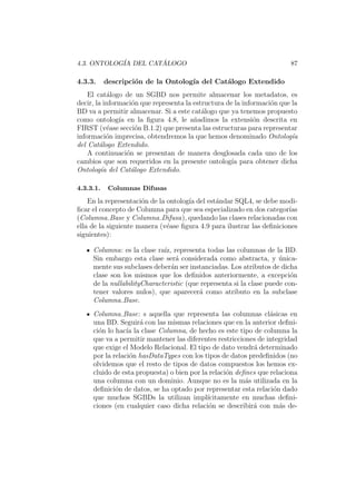 4.3. ONTOLOG´IA DEL CAT ´ALOGO 87
4.3.3. descripci´on de la Ontolog´ıa del Cat´alogo Extendido
El cat´alogo de un SGBD nos permite almacenar los metadatos, es
decir, la informaci´on que representa la estructura de la informaci´on que la
BD va a permitir almacenar. Si a este cat´alogo que ya tenemos propuesto
como ontolog´ıa en la ﬁgura 4.8, le a˜nadimos la extensi´on descrita en
FIRST (v´ease secci´on B.1.2) que presenta las estructuras para representar
informaci´on imprecisa, obtendremos la que hemos denominado Ontolog´ıa
del Cat´alogo Extendido.
A continuaci´on se presentan de manera desglosada cada uno de los
cambios que son requeridos en la presente ontolog´ıa para obtener dicha
Ontolog´ıa del Cat´alogo Extendido.
4.3.3.1. Columnas Difusas
En la representaci´on de la ontolog´ıa del est´andar SQL4, se debe modi-
ﬁcar el concepto de Columna para que sea especializado en dos categor´ıas
(Columna Base y Columna Difusa), quedando las clases relacionadas con
ella de la siguiente manera (v´ease ﬁgura 4.9 para ilustrar las deﬁniciones
siguientes):
Columna: es la clase ra´ız, representa todas las columnas de la BD.
Sin embargo esta clase ser´a considerada como abstracta, y ´unica-
mente sus subclases deber´an ser instanciadas. Los atributos de dicha
clase son los mismos que los deﬁnidos anteriormente, a excepci´on
de la nullabilityCharacteristic (que representa si la clase puede con-
tener valores nulos), que aparecer´a como atributo en la subclase
Columna Base.
Columna Base: s aquella que representa las columnas cl´asicas en
una BD. Seguir´a con las mismas relaciones que en la anterior deﬁni-
ci´on lo hac´ıa la clase Columna, de hecho es este tipo de columna la
que va a permitir mantener las diferentes restricciones de integridad
que exige el Modelo Relacional. El tipo de dato vendr´a determinado
por la relaci´on hasDataTypes con los tipos de datos predeﬁnidos (no
olvidemos que el resto de tipos de datos compuestos los hemos ex-
cluido de esta propuesta) o bien por la relaci´on deﬁnes que relaciona
una columna con un dominio. Aunque no es la m´as utilizada en la
deﬁnici´on de datos, se ha optado por representar esta relaci´on dado
que muchos SGBDs la utilizan impl´ıcitamente en muchas deﬁni-
ciones (en cualquier caso dicha relaci´on se describir´a con m´as de-
 