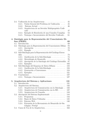 3.4. Uniﬁcaci´on de las Arquitecturas . . . . . . . . . . . . . . 45
3.4.1. Visi´on General del Problema de Uniﬁcaci´on . . . 45
3.4.2. Sistema Actual . . . . . . . . . . . . . . . . . . . 46
3.4.3. Arquitectura de un Servidor Multiprop´osito Uniﬁ-
cado . . . . . . . . . . . . . . . . . . . . . . . . . 47
3.4.4. Ejemplo de Resoluci´on de una Consulta Compleja 54
3.4.5. Ventajas e Inconvenientes del Servidor Uniﬁcado . 61
4. Ontolog´ıa para la Representaci´on del Conocimiento Di-
fuso (FKRO) 69
4.1. Introducci´on . . . . . . . . . . . . . . . . . . . . . . . . . 69
4.2. Ontolog´ıa para la Representaci´on del Conocimiento Difuso 72
4.2.1. descripci´on . . . . . . . . . . . . . . . . . . . . . 72
4.2.2. Ejemplo . . . . . . . . . . . . . . . . . . . . . . . 73
4.3. Sub-Ontolog´ıa para la Representaci´on del Cat´alogo Exten-
dido . . . . . . . . . . . . . . . . . . . . . . . . . . . . . 74
4.3.1. Justiﬁcaci´on de la Sub-Ontolog´ıa . . . . . . . . . 74
4.3.2. Metodolog´ıa de Desarrollo . . . . . . . . . . . . . 76
4.3.3. descripci´on de la Ontolog´ıa del Cat´alogo Extendido 87
4.3.4. Ejemplos . . . . . . . . . . . . . . . . . . . . . . . 102
4.4. Sub-Ontolog´ıa del Esquema de Datos Difusos . . . . . . 116
4.4.1. Justiﬁcaci´on de la Sub-Ontolog´ıa . . . . . . . . . 116
4.4.2. Generaci´on o Conversiones . . . . . . . . . . . . . 118
4.4.3. Ejemplos . . . . . . . . . . . . . . . . . . . . . . . 121
4.5. Conclusiones . . . . . . . . . . . . . . . . . . . . . . . . . 127
4.5.1. Ventajas e Inconvenientes . . . . . . . . . . . . . 127
5. Arquitectura del Sistema y Aplicaciones 131
5.1. Introducci´on . . . . . . . . . . . . . . . . . . . . . . . . . 131
5.2. Arquitectura del Sistema . . . . . . . . . . . . . . . . . . 132
5.2.1. Arquitectura de Comunicaci´on con la Ontolog´ıa . 132
5.2.2. Arquitectura de Comunicaci´on con la BD . . . . . 137
5.2.3. Arquitectura de Consulta . . . . . . . . . . . . . 143
5.3. descripci´on del Sistema Implementado . . . . . . . . . . 144
5.3.1. Propuestas . . . . . . . . . . . . . . . . . . . . . . 144
5.3.2. Bases de Datos Utilizadas . . . . . . . . . . . . . 145
5.3.3. Entorno Web . . . . . . . . . . . . . . . . . . . . 146
5.3.4. Extensi´on de la Herramienta de Desarrollo de On-
tolog´ıas: Prot´eg´e . . . . . . . . . . . . . . . . . . 153
5.4. Casos de Uso de la Arquitectura . . . . . . . . . . . . . . 162
ii
 
