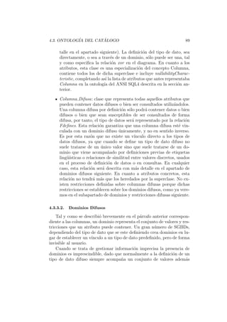 4.3. ONTOLOG´IA DEL CAT ´ALOGO 89
talle en el apartado siguiente). La deﬁnici´on del tipo de dato, sea
directamente, o sea a trav´es de un dominio, s´olo puede ser una, tal
y como especiﬁca la relaci´on xor en el diagrama. En cuanto a los
atributos, esta clase es una especializaci´on del concepto Columna,
contiene todos los de dicha superclase e incluye nullabilityCharac-
teristic, completando as´ı la lista de atributos que antes representaba
Columna en la ontolog´ıa del ANSI SQL4 descrita en la secci´on an-
terior.
Columna Difusa: clase que representa todas aquellos atributos que
pueden contener datos difusos o bien ser consultados utiliz´andolos.
Una columna difusa por deﬁnici´on s´olo podr´a contener datos o bien
difusos o bien que sean susceptibles de ser consultados de forma
difusa, por tanto, el tipo de datos ser´a representado por la relaci´on
Fdeﬁnes. Esta relaci´on garantiza que una columna difusa est´e vin-
culada con un dominio difuso ´unicamente, y no en sentido inverso.
Es por esta raz´on que no existe un v´ınculo directo a los tipos de
datos difusos, ya que cuando se deﬁne un tipo de dato difuso no
suele tratarse de un ´unico valor sino que suele tratarse de un do-
minio que viene acompa˜nado por deﬁniciones previas de etiquetas
ling¨u´ısticas o relaciones de similitud entre valores discretos, usados
en el proceso de deﬁnici´on de datos o en consultas. En cualquier
caso, esta relaci´on ser´a descrita con m´as detalle en el apartado de
dominios difusos siguiente. En cuanto a atributos concretos, esta
relaci´on no tendr´a m´as que los heredados por la superclase. No ex-
isten restricciones deﬁnidas sobre columnas difusas porque dichas
restricciones se establecen sobre los dominios difusos, como ya vere-
mos en el subapartado de dominios y restricciones difusas siguiente.
4.3.3.2. Dominios Difusos
Tal y como se describi´o brevemente en el p´arrafo anterior correspon-
diente a las columnas, un dominio representa el conjunto de valores y res-
tricciones que un atributo puede contener. Un gran n´umero de SGBDs,
dependiendo del tipo de dato que se este deﬁniendo crea dominios en lu-
gar de establecer un v´ınculo a un tipo de dato predeﬁnido, pero de forma
invisible al usuario.
Cuando se trata de gestionar informaci´on imprecisa la presencia de
dominios es imprescindible, dado que normalmente a la deﬁnici´on de un
tipo de dato difuso siempre acompa˜na un conjunto de valores adem´as
 