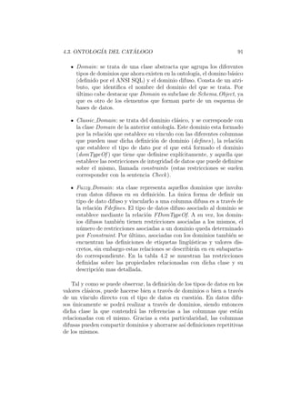 4.3. ONTOLOG´IA DEL CAT ´ALOGO 91
Domain: se trata de una clase abstracta que agrupa los diferentes
tipos de dominios que ahora existen en la ontolog´ıa, el domino b´asico
(deﬁnido por el ANSI SQL) y el dominio difuso. Consta de un atri-
buto, que identiﬁca el nombre del dominio del que se trata. Por
´ultimo cabe destacar que Domain es subclase de Schema Object, ya
que es otro de los elementos que forman parte de un esquema de
bases de datos.
Classic Domain: se trata del dominio cl´asico, y se corresponde con
la clase Domain de la anterior ontolog´ıa. Este dominio esta formado
por la relaci´on que establece su v´ınculo con las diferentes columnas
que pueden usar dicha deﬁnici´on de dominio (deﬁnes), la relaci´on
que establece el tipo de dato por el que est´a formado el dominio
(domTypeOf ) que tiene que deﬁnirse expl´ıcitamente, y aquella que
establece las restricciones de integridad de datos que puede deﬁnirse
sobre el mismo, llamada constraints (estas restricciones se suelen
corresponder con la sentencia Check).
Fuzzy Domain: sta clase representa aquellos dominios que involu-
cran datos difusos en su deﬁnici´on. La ´unica forma de deﬁnir un
tipo de dato difuso y vincularlo a una columna difusa es a trav´es de
la relaci´on Fdeﬁnes. El tipo de datos difuso asociado al dominio se
establece mediante la relaci´on FDomTypeOf. A su vez, los domin-
ios difusos tambi´en tienen restricciones asociadas a los mismos, el
n´umero de restricciones asociadas a un dominio queda determinado
por Fconstraint. Por ´ultimo, asociadas con los dominios tambi´en se
encuentran las deﬁniciones de etiquetas ling¨u´ısticas y valores dis-
cretos, sin embargo estas relaciones se describir´an en en subaparta-
do correspondiente. En la tabla 4.2 se muestran las restricciones
deﬁnidas sobre las propiedades relacionadas con dicha clase y su
descripci´on mas detallada.
Tal y como se puede observar, la deﬁnici´on de los tipos de datos en los
valores cl´asicos, puede hacerse bien a trav´es de dominios o bien a trav´es
de un v´ınculo directo con el tipo de datos en cuesti´on. En datos difu-
sos ´unicamente se podr´a realizar a trav´es de dominios, siendo entonces
dicha clase la que contendr´a las referencias a las columnas que est´an
relacionadas con el mismo. Gracias a esta particularidad, las columnas
difusas pueden compartir dominios y ahorrarse as´ı deﬁniciones repetitivas
de los mismos.
 