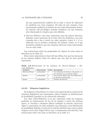 4.3. ONTOLOG´IA DEL CAT ´ALOGO 95
sin una representaci´on expl´ıcita de su valor a trav´es de relaciones
de similitud con otras etiquetas. El valor de esta etiqueta viene
representado mediante el atributo de esta clase denominado dname.
La relaci´on referencedType1 permite establecer con qu´e dominios
est´a relacionada la etiqueta que est´a deﬁnida.
Discrete Relation: esta clase representa como los valores discretos,
deﬁnidos como instancias de la clase Discrete Deﬁnition, son rela-
cionados dos a dos a trav´es un valor num´erico (entre 0 y 1) es-
tablecido con el atributo similarity. El atributo relates es el que
permitir´a establecer que dos etiquetas discretas est´an relacionadas
con un valor dado.
Las restricciones sobre las propiedades de objetos de estas clases se
describen en la tabla 4.3.
Estas clases representan la base del tipo difuso 3 ya que las instancias
de las mismas deﬁnen todos los valores que este tipo de dato puede
representar.
Tabla 4.3: Restricciones de los atributos de Discrete Relation y Dis-
crete Deﬁnition
Atributo Restricci´on Valor descripci´on
ReferencedType1 cardinalidad 1 Una deﬁnici´on de discreto, s´olo puede es-
tar asociada con un dominio difuso
Relates cardinalidad 2 Una relaci´on difusa tiene dos deﬁniciones
de discretos relacionadas
dname cardinalidad 1 Nombre del discreto
4.3.3.5. Etiquetas ling¨u´ısticas
En la ﬁgura 4.10 podemos ver c´omo se ha representado la existencia de
etiquetas ling¨u´ısticas que representan valores basados en distribuciones
de posibilidad (basadas en un referencial ordenado).
Las clase Label Deﬁnition es la que representa todas las etiquetas
mediante su instanciaci´on. Se les da un nombre a trav´es del atributo
lname, se vinculan a dominios difusos mediante la relaci´on referenced-
Type2 y representan un valor mediante una referencia a una distribuci´on
de posibilidad deﬁnida a trav´es de la relaci´on labelVal (que conecta dicha
etiqueta con la clase Ftype2 Struct que a continuaci´on ser´a descrita). Las
restricciones sobre esta clase se describen en la tabla 4.4.
 