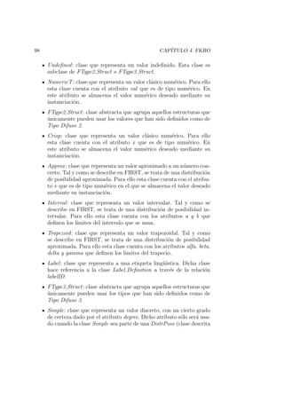 98 CAP´ITULO 4. FKRO
Undeﬁned: clase que representa un valor indeﬁnido. Esta clase es
subclase de FType2 Struct o FType3 Struct.
NumericT: clase que representa un valor cl´asico num´erico. Para ello
esta clase cuenta con el atributo val que es de tipo num´erico. En
este atributo se almacena el valor num´erico deseado mediante su
instanciaci´on.
FType2 Struct: clase abstracta que agrupa aquellos estructuras que
´unicamente pueden usar los valores que han sido deﬁnidos como de
Tipo Difuso 2.
Crisp: clase que representa un valor cl´asico num´erico. Para ello
esta clase cuenta con el atributo x que es de tipo num´erico. En
este atributo se almacena el valor num´erico deseado mediante su
instanciaci´on.
Approx: clase que representa un valor aproximado a un n´umero con-
creto. Tal y como se describe en FIRST, se trata de una distribuci´on
de posibilidad aproximada. Para ello esta clase cuenta con el atribu-
to v que es de tipo num´erico en el que se almacena el valor deseado
mediante su instanciaci´on.
Interval: clase que representa un valor intervalar. Tal y como se
describe en FIRST, se trata de una distribuci´on de posibilidad in-
tervalar. Para ello esta clase cuenta con los atributos a y b que
deﬁnen los l´ımites del intervalo que se usan.
Trapezoid: clase que representa un valor trapezoidal. Tal y como
se describe en FIRST, se trata de una distribuci´on de posibilidad
aproximada. Para ello esta clase cuenta con los atributos alfa, beta,
delta y gamma que deﬁnen los limites del trapecio.
Label: clase que representa a una etiqueta ling¨u´ıstica. Dicha clase
hace referencia a la clase Label Deﬁnition a trav´es de la relaci´on
labelID.
FType3 Struct: clase abstracta que agrupa aquellos estructuras que
´unicamente pueden usar los tipos que han sido deﬁnidos como de
Tipo Difuso 3.
Simple: clase que representa un valor discreto, con un cierto grado
de certeza dado por el atributo degree. Dicho atributo s´olo ser´a usa-
do cuando la clase Simple sea parte de una DistrPoss (clase descrita
 