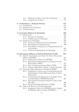 5.4.1. Deﬁnici´on de Datos. Creaci´on de Esquemas . . . 163
5.4.2. manipulaci´on de Datos . . . . . . . . . . . . . . . 171
6. Conclusiones y Trabajos Futuros 177
6.1. Conclusiones . . . . . . . . . . . . . . . . . . . . . . . . . 177
6.2. Beneﬁcios de la Propuesta . . . . . . . . . . . . . . . . . 182
6.3. Trabajos Futuros . . . . . . . . . . . . . . . . . . . . . . 184
A. Conceptos B´asicos de Ontolog´ıas 189
A.1. Introducci´on . . . . . . . . . . . . . . . . . . . . . . . . . 189
A.1.1. Concepto de Ontolog´ıa . . . . . . . . . . . . . . . 189
A.1.2. Clasiﬁcaciones de Ontolog´ıas . . . . . . . . . . . . 191
A.2. Ingenier´ıa de Ontolog´ıas . . . . . . . . . . . . . . . . . . 197
A.2.1. T´ecnicas de Representaci´on de Ontolog´ıas . . . . 197
A.2.2. Metodolog´ıas de Representaci´on . . . . . . . . . . 199
A.2.3. Formalismos y Lenguajes en la Representaci´on del
Conocimiento . . . . . . . . . . . . . . . . . . . . 203
A.2.4. T´ecnicas de Manipulaci´on de Ontolog´ıas . . . . . 216
B. Extensiones Difusas al Modelo Relacional de BD 221
B.1. Modelo Generalizado para Bases de Datos Relacionales
Difusas (GEFRED) . . . . . . . . . . . . . . . . . . . . . 221
B.1.1. Fundamentos Te´oricos de GEFRED . . . . . . . . 221
B.1.2. Representaci´on Relacional de un Dominio Genera-
lizado Difuso: FIRST . . . . . . . . . . . . . . . . 224
B.1.3. Base de Metaconocimiento Difuso (FMB) . . . . . 230
B.1.4. Lenguaje SQL Difuso (FSQL): consulta imprecisa 231
B.2. Extensi´on L´ogica-Deductiva al Modelo de BDRD . . . . 233
B.2.1. Fundamentos Te´oricos para la Representaci´on del
Modelo L´ogico y L´ogico Difuso para Bases de Datos
Relacionales . . . . . . . . . . . . . . . . . . . . . 233
B.2.2. La Representaci´on Relacional de las Reglas Gene-
ralizadas Difusas: FREDDI Extendido . . . . . . 235
B.2.3. Base de Metaconocimiento Deductivo: Base de Re-
glas (RB) . . . . . . . . . . . . . . . . . . . . . . 236
B.2.4. Sintaxis Extendida Deductiva de FSQL . . . . . . 238
B.3. Miner´ıa de Datos en el Modelo Relacional . . . . . . . . 239
B.3.1. Ampliaci´on Te´orica de GEFRED para el Manejo
de M´ultiples Tipos de Datos (GEFRED*) . . . . 239
iii
 