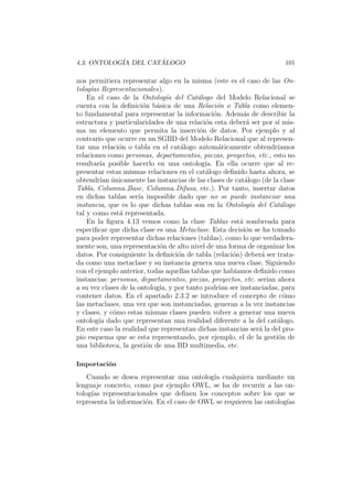4.3. ONTOLOG´IA DEL CAT ´ALOGO 101
nos permitiera representar algo en la misma (este es el caso de las On-
tolog´ıas Representacionales).
En el caso de la Ontolog´ıa del Cat´alogo del Modelo Relacional se
cuenta con la deﬁnici´on b´asica de una Relaci´on o Tabla como elemen-
to fundamental para representar la informaci´on. Adem´as de describir la
estructura y particularidades de una relaci´on esta deber´a ser por s´ı mis-
ma un elemento que permita la inserci´on de datos. Por ejemplo y al
contrario que ocurre en un SGBD del Modelo Relacional que al represen-
tar una relaci´on o tabla en el cat´alogo autom´aticamente obtendr´ıamos
relaciones como personas, departamentos, piezas, proyectos, etc., esto no
resultar´ıa posible hacerlo en una ontolog´ıa. En ella ocurre que al re-
presentar estas mismas relaciones en el cat´alogo deﬁnido hasta ahora, se
obtendr´ıan ´unicamente las instancias de las clases de cat´alogo (de la clase
Tabla, Columna Base, Columna Difusa, etc.). Por tanto, insertar datos
en dichas tablas ser´ıa imposible dado que no se puede instanciar una
instancia, que es lo que dichas tablas son en la Ontolog´ıa del Cat´alogo
tal y como est´a representada.
En la ﬁgura 4.13 vemos como la clase Tablas est´a sombreada para
especiﬁcar que dicha clase es una Metaclase. Esta decisi´on se ha tomado
para poder representar dichas relaciones (tablas), como lo que verdadera-
mente son, una representaci´on de alto nivel de una forma de organizar los
datos. Por consiguiente la deﬁnici´on de tabla (relaci´on) deber´a ser trata-
da como una metaclase y su instancia genera una nueva clase. Siguiendo
con el ejemplo anterior, todas aquellas tablas que hab´ıamos deﬁnido como
instancias: personas, departamentos, piezas, proyectos, etc. ser´ıan ahora
a su vez clases de la ontolog´ıa, y por tanto podr´ıan ser instanciadas, para
contener datos. En el apartado 2.3.2 se introduce el concepto de c´omo
las metaclases, una vez que son instanciadas, generan a la vez instancias
y clases, y c´omo estas mismas clases pueden volver a generar una nueva
ontolog´ıa dado que representan una realidad diferente a la del cat´alogo.
En este caso la realidad que representan dichas instancias ser´a la del pro-
pio esquema que se esta representando, por ejemplo, el de la gesti´on de
una biblioteca, la gesti´on de una BD multimedia, etc.
Importaci´on
Cuando se desea representar una ontolog´ıa cualquiera mediante un
lenguaje concreto, como por ejemplo OWL, se ha de recurrir a las on-
tolog´ıas representacionales que deﬁnen los conceptos sobre los que se
representa la informaci´on. En el caso de OWL se requieren las ontolog´ıas
 