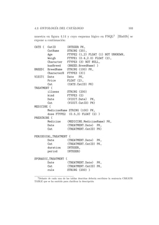 4.3. ONTOLOG´IA DEL CAT ´ALOGO 103
muestra en ﬁgura 4.14 y cuyo esquema l´ogico en FSQL2
[Bla03b] se
expone a continuaci´on:
CATS ( CatID INTEGER PK,
CatName STRING (20),
Age FTYPE2 (1,2) FLOAT (1) NOT UNKNOWN,
Weigh FTYPE1 (0.4,2.0) FLOAT (2),
Character FTYPE3 (3) NOT NULL,
hasBreed (BREED.BreedName) )
BREED( BreedName STRING (100) PK,
CharacterB FTYPE3 (3))
VISIT( Date Date PK,
Price FLOAT (2),
Cat (CATS.CatID) PK)
TREATMENT (
illness STRING (200)
kind FTYPE3 (2)
Date (VISIT.Date) PK,
Cat (VISIT.CatID) PK)
MEDICINE (
MedicineName STRING (100) PK,
dose FTYPE2 (0.5,3) FLOAT (2) )
PRESCRIBE (
Medicine (MEDICINE.MedicineName) PK,
Date (TREATMENT.Date) PK,
Cat (TREATMENT.CatID) PK)
PERIODICAL_TREATMENT (
Date (TREATMENT.Date) PK,
Cat (TREATMENT.CatID) PK,
duration INTEGER,
period INTEGER)
SPORADIC_TREATMENT (
Date (TREATMENT.Date) PK,
Cat (TREATMENT.CatID) PK,
rule STRING (200) )
2
Delante de cada una de las tablas descritas deber´ıa escribirse la sentencia CREATE
TABLE que se ha omitido para clariﬁcar la descripci´on
 