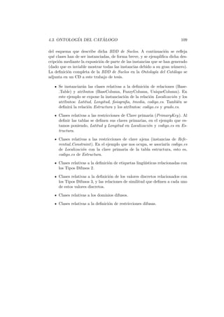 4.3. ONTOLOG´IA DEL CAT ´ALOGO 109
del esquema que describe dicha BDD de Suelos. A continuaci´on se reﬂeja
qu´e clases han de ser instanciadas, de forma breve, y se ejempliﬁca dicha des-
cripci´on mediante la exposici´on de parte de las instancias que se han generado
(dado que es inviable mostrar todas las instancias debido a su gran n´umero).
La deﬁnici´on completa de la BDD de Suelos en la Ontolog´ıa del Cat´alogo se
adjunta en un CD a este trabajo de tesis.
Se instanciar´an las clases relativas a la deﬁnici´on de relaciones (Base-
Table) y atributos (BaseColumn, FuzzyColumn, UniqueColumn). En
este ejemplo se expone la instanciaci´on de la relaci´on Localizaci´on y los
atributos: Latitud, Longitud, ﬁsiograﬁa, tmedia, codigo es. Tambi´en se
deﬁnir´a la relaci´on Estructura y los atributos: codigo es y grado es.
Clases relativas a las restricciones de Clave primaria (PrimaryKey). Al
deﬁnir las tablas se deﬁnen sus claves primarias, en el ejemplo que es-
tamos poniendo, Latitud y Longitud en Localizaci´on y codigo es en Es-
tructura.
Clases relativas a las restricciones de clave ajena (instancias de Refe-
rential Constraint). En el ejemplo que nos ocupa, se asociar´ıa codigo es
de Localizaci´on con la clave primaria de la tabla estructura, esto es,
codigo es de Estructura.
Clases relativas a la deﬁnici´on de etiquetas ling¨u´ısticas relacionadas con
los Tipos Difusos 2.
Clases relativas a la deﬁnici´on de los valores discretos relacionados con
los Tipos Difusos 3, y las relaciones de similitud que deﬁnen a cada uno
de estos valores discretos.
Clases relativas a los dominios difusos.
Clases relativas a la deﬁnici´on de restricciones difusas.
 